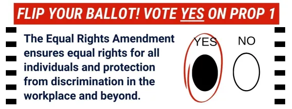 Graphic with "yes" and "no" bubbles with yes filled in and circled that says: FLIP YOUR BALLOT! VOTE YES ON PROP 1, The Equal Rights Amendment ensures equal rights for all individuals and protection from discrimination in the workplace and beyond.